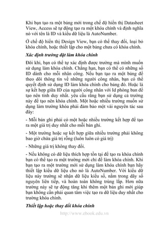 Khi bạn tạo ra một bảng mới trong chế độ hiển thị Datasheet 
View, Access sẽ tự động tạo ra một khóa chính và định nghĩa 
nó với tên là ID và kiểu dữ liệu là AutoNumber. 
Ở chế độ hiển thị Design View, bạn có thể thay đổi, loại bỏ 
khóa chính, hoặc thiết lập cho một bảng chưa có khóa chính. 
Xác định trường đặt làm khóa chính 
Đôi khi, bạn có thể tự xác định được trường mà mình muốn 
sử dụng làm khóa chính. Chẳng hạn, bạn có thể có những số 
ID dành cho mỗi nhân công. Nếu bạn tạo ra một bảng để 
theo dõi thông tin về những người công nhân, bạn có thể 
quyết định sử dụng ID làm khóa chính cho bảng đó. Hoặc là 
sự kết hợp giữa ID của người công nhân với Id phòng ban để 
tạo nên tính duy nhất. yêu cầu rằng bạn sử dụng cả trường 
này để tạo nên khóa chính. Một hoặc nhiều trường muốn sử 
dụng làm trường khóa phải đảm bảo một vài nguyên tác sau 
đây: 
- Mỗi bản ghi phải có một hoặc nhiều trường kết hợp để tạo 
ra một giá trị duy nhất cho mỗi bản ghi. 
- Một trường hoặc sự kết hợp giữa nhiều trường phải không 
bao giờ chứa giá trị rỗng (luôn luôn có giá trị) 
- Những giá trị không thay đổi. 
- Nếu không có dữ liệu thích hợp tồn tại để tạo ra khóa chính 
bạn có thể tạo ra một trường mới chỉ để làm khóa chính. Khi 
bạn tạo ra một trường mới sử dụng làm khóa chính bạn hãy 
thiết lập kiểu dữ liệu cho nó là AutoNumber. Với kiểu dữ 
liệu này trường sẽ nhận dữ liệu kiểu số, nằm trong dãy số 
nguyên liên tiếp, và hoàn toàn không trùng lắp. Hơn nữa 
trường này sẽ tự động tăng khi thêm một bản ghi mới giúp 
bạn không cần phải quan tâm việc tạo ra dữ liệu duy nhất cho 
trường khóa chính. 
Thiết lập hoặc thay đổi khóa chính 
http://www.ebook.edu.vn 
 
