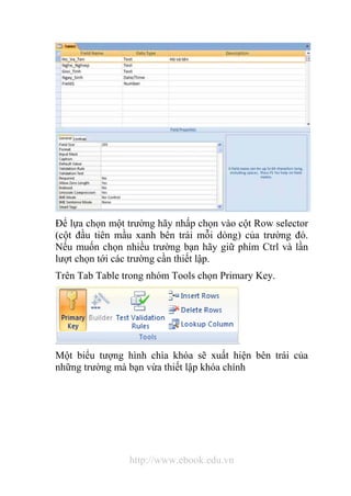 Để lựa chọn một trường hãy nhấp chọn vào cột Row selector 
(cột đầu tiên mầu xanh bên trái mỗi dòng) của trường đó. 
Nếu muốn chọn nhiều trường bạn hãy giữ phím Ctrl và lần 
lượt chọn tới các trường cần thiết lập. 
Trên Tab Table trong nhóm Tools chọn Primary Key. 
Một biểu tượng hình chìa khóa sẽ xuất hiện bên trái của 
những trường mà bạn vừa thiết lập khóa chính 
http://www.ebook.edu.vn 
 