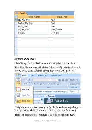 Loại bỏ khóa chính 
Chọn bảng cần loại bỏ khóa chính trong Navigation Pane. 
Tên Tab Home tìm tới nhóm Views nhấp chuột chọn nút 
View, trong danh sách đổ xuống này chọn Design View. 
Nhấp chuột chọn tới trường hoặc danh sách trường đang là 
những trường khóa chính (cách làm tương tụ phần trước) 
Trên Tab Design tìm tới nhóm Tools chọn Primary Key. 
http://www.ebook.edu.vn 
 