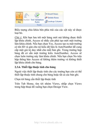 Biểu tượng chìa khóa bên phía trái của các cột này sẽ được 
loại bỏ. 
Chú ý: Khi bạn lưu trữ một bảng mới mà không được thiết 
lập khóa chính, Access sẽ nhắc cần phải tạo mới một trường 
làm khóa chính. Nếu bạn chọn Yes, Access tạo ra một trường 
có tên ID và gán cho nó kiểu dữ liệu là AutoNumber để cung 
cấp một giá trị duy nhất cho mỗi bản ghi. Trong trường hợp 
bảng đã có sẵn một trường kiểu AutoNumber, Access sẽ 
chọn luôn trường này làm khóa chính. Nếu bạn chọn No trên 
hộp thông báo Access sẽ không thêm trường và không thiết 
lập khóa chính cho bảng. 
2.3.6. Thiết lập thuộc tính cho bảng 
Ngoài việc thiết lập thuộc tính cho các trường bạn còn có thể 
thiết lập thuộc tính chung cho bảng hoặc tất cả các bản ghi. 
Chọn tới bảng cần thiết lập thuộc tính 
Trên Tab Home, tìm tới nhóm Views, nhấp chọn Views 
trong hộp thoại đổ xuống bạn chọn Design View. 
http://www.ebook.edu.vn 
 