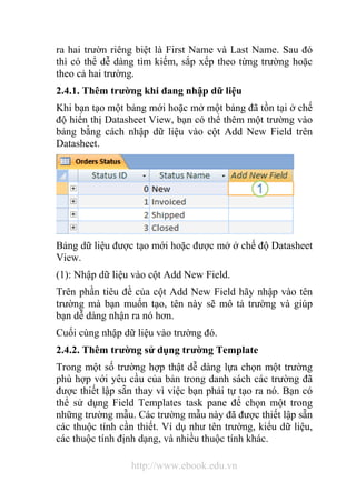 ra hai trườn riêng biệt là First Name và Last Name. Sau đó 
thì có thể dễ dàng tìm kiếm, sắp xếp theo từng trường hoặc 
theo cả hai trường. 
2.4.1. Thêm trường khi đang nhập dữ liệu 
Khi bạn tạo một bảng mới hoặc mở một bảng đã tồn tại ở chế 
độ hiển thị Datasheet View, bạn có thể thêm một trường vào 
bảng bằng cách nhập dữ liệu vào cột Add New Field trên 
Datasheet. 
Bảng dữ liệu được tạo mới hoặc được mở ở chế độ Datasheet 
View. 
(1): Nhập dữ liệu vào cột Add New Field. 
Trên phần tiêu đề của cột Add New Field hãy nhập vào tên 
trường mà bạn muốn tạo, tên này sẽ mô tả trường và giúp 
bạn dễ dàng nhận ra nó hơn. 
Cuối cùng nhập dữ liệu vào trường đó. 
2.4.2. Thêm trường sử dụng trường Template 
Trong một số trường hợp thật dễ dàng lựa chọn một trường 
phù hợp với yêu cầu của bản trong danh sách các trường đã 
được thiết lập sẵn thay vì việc bạn phải tự tạo ra nó. Bạn có 
thể sử dụng Field Templates task pane để chọn một trong 
những trường mẫu. Các trường mẫu này đã được thiết lập sẵn 
các thuộc tính cần thiết. Ví dụ như tên trường, kiểu dữ liệu, 
các thuộc tính định dạng, và nhiều thuộc tính khác. 
http://www.ebook.edu.vn 
 