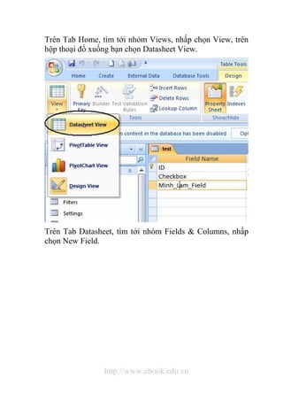 Trên Tab Home, tìm tới nhóm Views, nhấp chọn View, trên 
hộp thoại đổ xuống bạn chọn Datasheet View. 
Trên Tab Datasheet, tìm tới nhóm Fields & Columns, nhấp 
chọn New Field. 
http://www.ebook.edu.vn 
 
