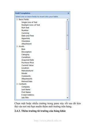 Chọn một hoặc nhiều trường trong pane này rồi sau đó kéo 
thả vào nơi mà bạn muốn thêm mới trường trên bảng. 
2.4.3. Thêm trường từ trường của bảng khác 
http://www.ebook.edu.vn 
 
