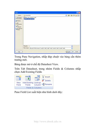 Trong Pane Navigation, nhấp đúp chuột vào bảng cần thêm 
trường mới. 
Bảng được mở ở chế độ Datasheet View. 
Trên Tab Datasheet, trong nhóm Fields & Columns nhấp 
chọn Add Existing Fields 
Pane Field List xuất hiện như hình dưới đây: 
http://www.ebook.edu.vn 
 