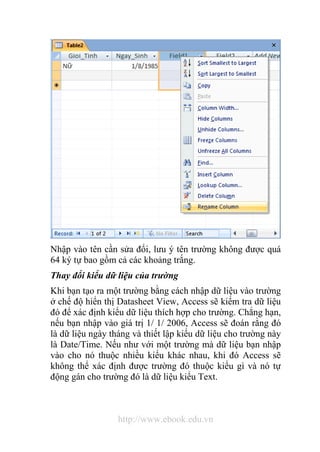 Nhập vào tên cần sửa đổi, lưu ý tên trường không được quá 
64 ký tự bao gồm cả các khoảng trắng. 
Thay đổi kiểu dữ liệu của trường 
Khi bạn tạo ra một trường bằng cách nhập dữ liệu vào trường 
ở chế độ hiển thị Datasheet View, Access sẽ kiểm tra dữ liệu 
đó để xác định kiểu dữ liệu thích hợp cho trường. Chẳng hạn, 
nếu bạn nhập vào giá trị 1/ 1/ 2006, Access sẽ đoán rằng đó 
là dữ liệu ngày tháng và thiết lập kiểu dữ liệu cho trường này 
là Date/Time. Nếu như với một trường mà dữ liệu bạn nhập 
vào cho nó thuộc nhiều kiểu khác nhau, khi đó Access sẽ 
không thể xác định được trường đó thuộc kiểu gì và nó tự 
động gán cho trường đó là dữ liệu kiểu Text. 
http://www.ebook.edu.vn 
 