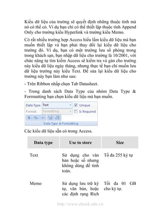 Kiểu dữ liệu của trường sẽ quyết định những thuộc tính mà 
nó có thể có. Ví dụ bạn chỉ có thể thiết lập thuộc tính Append 
Only cho trường kiểu Hyperlink và trường kiểu Memo. 
Có rất nhiều trường hợp Access hiểu lầm kiểu dữ liệu mà bạn 
muốn thiết lập và bạn phải thay đổi lại kiểu dữ liệu cho 
trường đó. Ví dụ, bạn có một trường lưu số phòng trong 
trong khách sạn, bạn nhập dữ liệu cho trường là 10/2001, với 
chức năng tự tìm kiếm Access sẽ kiểm tra và gán cho trường 
này kiểu dữ liệu ngày tháng, nhưng thực tế bạn chỉ muốn lưu 
dữ liệu trường này kiểu Text. Để sửa lại kiểu dữ liệu cho 
trường này bạn làm như sau: 
- Trên Ribbon nhấp chọn Tab Datasheet. 
- Trong danh sách Data Type của nhóm Data Type & 
Forrmatting bạn chọn kiểu dữ liệu mà bạn muốn. 
Các kiểu dữ liệu sẵn có trong Access. 
Data type Use to store Size 
Text Sử dụng cho văn 
bản hoặc số nhưng 
không dùng để tính 
toán. 
http://www.ebook.edu.vn 
Tố đa 255 ký tự 
Memo Sử dụng lưu trữ ký 
tự, văn bản, hoặc 
các định rạng Rich 
Tối đa 01 GB 
cho ký tự. 
 