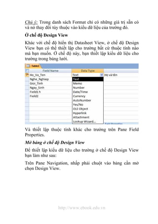 Chú ý: Trong danh sách Format chỉ có những giá trị sẵn có 
và nó thay đổi tùy thuộc vào kiểu dữ liệu của trường đó. 
Ở chế độ Design View 
Khác với chế độ hiển thị Datasheet View, ở chế độ Design 
View bạn có thể thiết lập cho trường bất cứ thuộc tính nào 
mà bạn muốn. Ở chế độ này, bạn thiết lập kiểu dữ liệu cho 
trường trong bảng lưới. 
Và thiết lập thuộc tính khác cho trường trên Pane Field 
Properties. 
Mở bảng ở chế độ Design View 
Để thiết lập kiểu dữ liệu cho trường ở chế độ Design View 
bạn làm như sau: 
Trên Pane Navigation, nhấp phải chuột vào bảng cần mở 
chọn Design View. 
http://www.ebook.edu.vn 
 