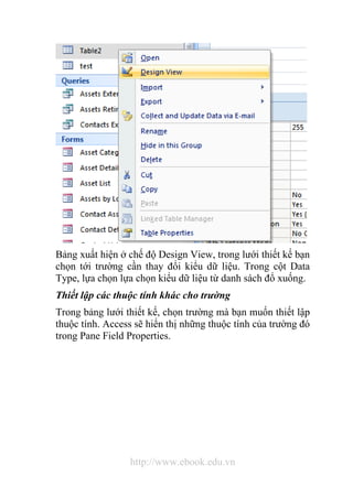 Bảng xuất hiện ở chế độ Design View, trong lưới thiết kế bạn 
chọn tới trường cần thay đổi kiểu dữ liệu. Trong cột Data 
Type, lựa chọn lựa chọn kiểu dữ liệu từ danh sách đổ xuống. 
Thiết lập các thuộc tính khác cho trường 
Trong bảng lưới thiết kế, chọn trường mà bạn muốn thiết lập 
thuộc tính. Access sẽ hiển thị những thuộc tính của trường đó 
trong Pane Field Properties. 
http://www.ebook.edu.vn 
 