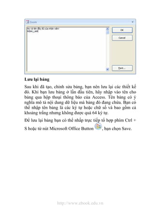 Lưu lại bảng 
Sau khi đã tạo, chỉnh sửa bảng, bạn nên lưu lại các thiết kế 
đó. Khi bạn lưu bảng ở lần đầu tiên, hãy nhập vào tên cho 
bảng qua hộp thoại thông báo của Access. Tên bảng có ý 
nghĩa mô tả nội dung dữ liệu mà bảng đó đang chứa. Bạn có 
thể nhập tên bảng là các ký tự hoặc chữ số và bao gồm cả 
khoảng trắng nhưng không được quá 64 ký tự. 
Để lưu lại bảng bạn có thể nhấp trực tiếp tổ hợp phím Ctrl + 
S hoặc từ nút Microsoft Office Button , bạn chọn Save. 
http://www.ebook.edu.vn 
 