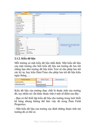 2.1.2. Kiểu dữ liệu 
Mỗi trường có một kiểu dữ liệu nhất định. Một kiểu dữ liệu 
của một trường cho biết kiểu dữ liệu mà trường đó lưu trữ 
chẳng hạn như trường dữ liệu kiểu Text sẽ cho phép lưu trữ 
các ký tự, hay kiểu Date/Time cho phép lưu trữ dữ liệu kiểu 
ngày tháng, … 
Kiểu dữ liệu của trường thực chất là thuộc tính của trường 
đó, tuy nhiên nó vẫn khác thuộc tính ở một số điểm sau đây: 
- Bạn có thể thiết lập kiểu dữ liệu cho trường trong lưới thiết 
kế bảng nhưng không thể làm việc đó trong Pane Field 
Properties. 
- Một kiểu dữ liệu của trường xác định những thuộc tính mà 
trường đó có thể có. 
http://www.ebook.edu.vn 
 