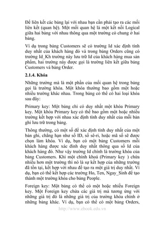 Để liên kết các bảng lại với nhau bạn cần phải tạo ra các mối 
liên kết (quan hệ). Một mối quan hệ là một kết nối Logical 
giữa hai bảng với nhau thông qua một trường có chung ở hai 
bảng. 
Ví dụ trong bảng Customers sẽ có trường Id xác định tính 
duy nhất của khách hàng đó và trong bảng Orders cũng có 
trường Id_Kh trường này lưu trữ Id của khách hàng mua sản 
phẩm, hai trường này được gọi là trường liên kết giữa bảng 
Customers và bảng Order. 
2.1.4. Khóa 
Những trường mà là một phần của mối quan hệ trong bảng 
gọi là trường khóa. Một khóa thường bao gồm một hoặc 
nhiều trường khác nhau. Trong bảng có thể có hai loại khóa 
sau đây: 
Primary key: Một bảng chỉ có duy nhất một khóa Primary 
key. Một khóa Primary key có thể bao gồm một hoặc nhiều 
trường kết hợp với nhau xác định tính duy nhất của mỗi bản 
ghi lưu trữ trong bảng. 
Thông thường, có một số để xác định tính duy nhất của một 
bản ghi, chẳng hạn như số ID, số sê-ri, hoặc mã số sẽ được 
chọn làm khóa. Ví dụ, bạn có một bảng Customers mỗi 
khách hàng được xác đinh duy nhất thông qua số Id của 
khách hàng đó. Như vậy trường Id chính là trường khóa của 
bảng Customers. Khi một chính khoá (Primary key ) chứa 
nhiều hơn một trường thì nó là sự kết hợp của những trường 
đã tồn tại, kết hợp với nhau để tạo ra một giá trị duy nhất. Ví 
dụ, bạn có thể kết hợp các trường Ho, Ten, Ngay_Sinh để tạo 
thành một trường khóa cho bảng People. 
Foreign key: Một bảng có thể có một hoặc nhiều Foreign 
key. Một Foreign key chứa các giá trị mà tương ứng với 
những giá trị đó là những giá trị của trường khóa chính ở 
những bảng khác. Ví dụ, bạn có thể có một bảng Orders, 
http://www.ebook.edu.vn 
 