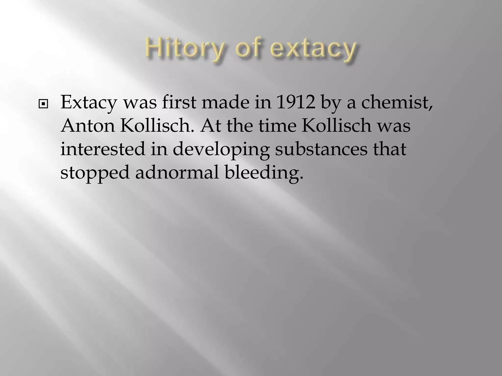 Extacy was first made in 1912 by a chemist,
Anton Kollisch. At the time Kollisch was
interested in developing substances that
stopped adnormal bleeding.