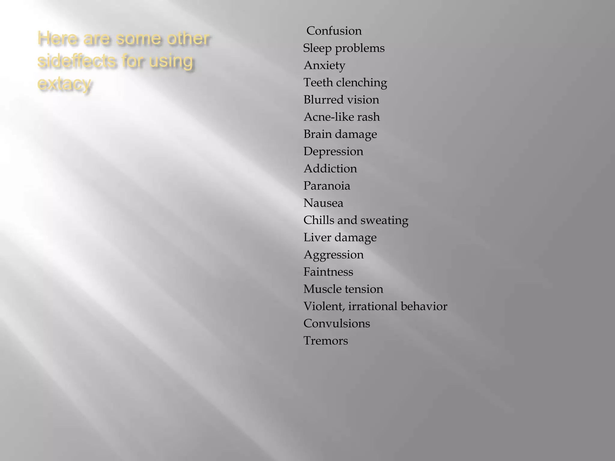 Here are some other
sideffects for using
extacy
Confusion
Sleep problems
Anxiety
Teeth clenching
Blurred vision
Acne-like rash
Brain damage
Depression
Addiction
Paranoia
Nausea
Chills and sweating
Liver damage
Aggression
Faintness
Muscle tension
Violent, irrational behavior
Convulsions
Tremors