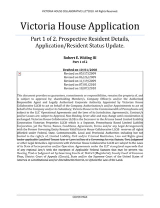 Victoria House ApplicationPart 1 of 2. Prospective Resident Details, Application/Resident Status Update.Robert E. Widing IIIPart 1 of 2Drafted on 10/01/2008Revised on 05/17/2009Revised on 06/26/2009Revised on 11/19/2009Revised on 07/01/2010Revised on 10/07/2010This document provides no guarantees, commitments or responsibilities, remains the property of, and is subject to approval by; shareholding Member/s, Company Officer/s and/or the Authorized Responsible Agent and Legally Authorized Corporate Authority Appointed by Victorian House Collaborative LLC® to act on behalf of the Company. Authorization/s and/or Appointments to act on behalf of the Company and/or its Subsidiary; Victoria House in the Commonwealth of Pennsylvania are subject to the LLC' Operational Agreements and the laws of its Jurisdiction. Agreement/s, Contract/s and/or Leases are; subject to Approval, Non-Binding, Sever-able and may change until consideration is exchanged. Victorian House Collaborative LLC® is the Successor to the Arizona based Limited Liability Corporation Victorian Properties LLC® which is a Separate, Pennsylvania Based Limited Liability Corporation, yet the Terms, Names, Conditions, Agreements, Forms and/or any Legal Arrangements with the Former Governing Entity Remain Valid. Victoria House Collaborative LLC®  reserves all rights afforded under Federal, State, Commonwealth, Local and Provincial Authorities including but not limited to the right/s of; Limited Liability, Civil and/or Criminal Restitution, Lien and Rights given under applicable Landlord Tenant Acts or Laws in/lieu of a Governing Act via; Statute, Tort, Judgment or other Legal Remedies. Agreements with Victorian House Collaborative LLC® are subject to the Laws of its State of Incorporation and/or Operation. Agreements under the LLC' stamp/seal supersede that of any regional law/s with the exception of Applicable Federal Statutes that may be proven via; Hearing, Trial or Judgment set by Governing Courts of; District (Magisterial), County Court of Common Pleas, District Court of Appeals (Circuit), State and/or the Supreme Court of the United States of America in Constitutional and/or Amendments therein, to Uphold the Law of the Land.<br />DBA VICTORIA HOUSE<br />PART -1. A) Current Living Arrangements & Related<br />Full Name: ____________________________________________________________________<br />Current Residents: Fill in as if applying for first time for updating.<br />Are you coming from a Rehabilitation or Treatment center?YES_____NO_____<br />Are you coming from a Halfway/Group House or Similar?YES_____NO_____<br />If you answered YES to either question, please write down the name of center, institute or house including the type of service they provide, i.e.; drug/alcohol rehabilitation, counseling (types) etc.<br />* If NO, skip to 1.b) Address and write your current mailing address or primary residency.<br />Facility (Examples; Salvation Army Rehabilitation Center, Snow House or Maria House Projects):<br />Facility: _____________________________________ Length of Stay: ____________________<br />Purpose of Stay: ________________________________________________________________<br />Discharge Date: ______/______/______ OR Lease/Contract End Date: ______/_______/______<br />References: Counselor, Psychiatrist, Employer, House Manager, Center Coordinator, Therapist etc.<br />New Applicants: Please provide at least 1 written reference to: Victoria House LLC, Cc: Rob W.<br />Reference Name: _________________________________ Relation: _______________________<br />Work# __________________ Mobile# ___________________ Position: ____________________<br />1. B) Current Address and Contact Information<br />Location:______________________________________Apt/Room-#: ___________________ <br />City: _____________________State: _________________Zip: _________________<br />Phone:H: ____________________ M: _____________________W:___________________<br />Email/s 1st: __________________________ 2nd: _____________________________<br />N/O/K:Name: __________________________________ Relation: ____________________<br />Phone:H: __________________ W: ____________________ M: _____________________<br />NOTE: Next of Kin MUST BE CONTACTABLE. Write 2 CURRENT Phone Numbers. <br />PART -2. A) Criminal History Information (Current Residents: Re-Enter Details)<br />Please answer HONESTLY. Falsifying information may have serious legal consequences.<br />1. Do you have a criminal history?YES______NO______<br />2. If YES, is it a Felony?YES______ NO______<br />3. Are you on Probation or Parole?YES______ Fill (a1)NO_____ Fill (a1)<br />(a1) If YES to last question, please provide;   type of paper/s, P/O or Agents; name, contact number (w/extension), duration and ALL conditions if any.<br />Current Residents: Treat as new application noting everything Before AND During stay:<br />_______________________________________________________________________________<br />_______________________________________________________________________________<br />_______________________________________________________________________________<br />_______________________________________________________________________________<br />_______________________________________________________________________________<br />(a2) If YES to either questions, please BRIEFLY, describe the charge/s. Do not put down any unresolved or non-disclosed information that may put you at risk of further prosecution. Please write down only what you have been convicted of, have satisfied judicial punishment for and are absolved of or still involved in the reparations process; State Parole, County Probation etc.<br />*If this section is not applicable, please write a large N/A.<br />______________________________________________________________________________<br />______________________________________________________________________________<br />______________________________________________________________________________<br />______________________________________________________________________________<br />______________________________________________________________________________<br />2. B) Outstanding Legal or Related Issues<br />If you have any outstanding legal issues such as court appearances, mandatory drug or alcohol tests, probation officer visits, mandatory counseling etc. Please write them down. This is not to be intrusive but Victoria House Management must know if there are to be unexpected visits or issues from legal or Law Enforcement Authorities.<br />*If this section is not applicable, please write a large N/A.<br />______________________________________________________________________________<br />______________________________________________________________________________<br />______________________________________________________________________________<br />______________________________________________________________________________<br />______________________________________________________________________________<br />PART -3. A) Employment and Financial Viability.<br />This section is to establish how you are planning to support yourself. Please only fill out what is applicable to you. You will not be judged, marked or attain any advantage in this section as its only aim is to establish if you will be able to afford to live at Victoria House. For example, if you do not plan on working due to disability, or are unemployed and family are going to help pay rent until employment or studies are started, list it.<br />Employment or Employable<br />Are you working or have a confirmed future job?YES________   NO_______<br />If YES, Please list your job and or upcoming job, including the name of the business, location details and the contact number of the business and/or a supervisor/manager.<br />______________________________________________________________________________<br />______________________________________________________________________________<br />______________________________________________________________________________<br />______________________________________________________________________________<br />______________________________________________________________________________<br />If NO, are you going to be looking for work?YES________   NO________<br />If YES or NO, briefly explain how you are going to be able manage financial obligations on an ongoing and sustainable basis. Also, If NO, write how you are going to better self/community?<br />______________________________________________________________________________<br />______________________________________________________________________________<br />______________________________________________________________________________<br />______________________________________________________________________________<br />______________________________________________________________________________<br />3. B) Government sponsored Disability Payments<br />Are you currently on a government subsidy or disability?YES_________   NO_________<br />If YES, will you be on this payment for 3 months or more?YES_________   NO_________<br />What is the name of this benefit?: ____________________________________________________<br />CASH ($) and/or FOOD STAMP (FS$) Entitlements: C$_______._______ FS$_____.______<br />If NO, will you be able to find alternate income source/s?YES_________   NO_________<br />DO YOU BELIEVE THAT YOU WILL BE ABLE TO MEET THE FINANCIAL OBLIGATIONS NEEDED TO LIVE AT VICTORIA HOUSE?<br />YES________NO________<br />PART -4. A) Alcohol and Drug Information<br />Victoria House is a recovery house for those recovering from drug/alcohol affliction. This section assumes a lot and therefore it is up to the individual as to how in depth he answers.<br />Are you primarily an:<br />________ Alcoholic<br />________Drug Addict<br />________Duel Diagnosed<br />________All of the above<br />What is your Drug of Choice (If primarily Alcoholic, put Alcohol)? _______________________<br />Current Residents: Treat as a new application. Note any Relapse/Incident/Hospitalization etc.<br />What other drug or drugs (if any) have you had a problem/s with (including prescription meds)?<br />______________________________________________________________________________<br />______________________________________________________________________________<br />______________________________________________________________________________<br />Have you Completed a 28+ day In OR Outpatient Program?YES_____ NO______<br />Do you have a Continuation of care or follow a Treatment Plan?    YES _____ NO _____<br />4. B) Other Related Information<br />Current Residents: Include ANY Changes:<br />How long have you been clean from your primary DOC? _______________________________<br />How long have you been completely clean of all drugs/alcohol including prescription medication that is/was; not prescribed, not taken as prescribed, abused and/or not under medical supervision with regular consultations from a Doctor or Psychiatrist for psychotropic/scheduled medications?<br />AND<br />How long you have been clean of your Drug of Choice as well as any other drugs that you should not have taken? How long have you been a quot;
responsiblequot;
 clean person in recovery? And briefly detail your last relapse/hospitalization/arrest; informing; what drug/s, type/s of alcohol, why etc.<br />________________________________________________________________________________________________________________________________________________________________________________________________________________________________________________ All information is true and correct under, writ; for Sections 1 to 4: X_________________________<br />Applicant Signature SEAL<br />PART -5. A) Voluntary Medical Disclosure<br />This section like all others is kept with complete confidentiality. The purpose of this section is to help safeguard you as an individual from theft, false accusations and any other mishaps regarding prescription medication. Furthermore this will help to provide understanding of any conditions you may have. NOTHING in this section will influence your decision on admittance. Victoria House allows admittance based on the character of the individual NOT medical conditions.<br />This question is COMPLETELY optional<br />Do you have any medical conditions that you wish to notify Management about should you so provisions may be made to save you embarrassment, harassment or unnecessary bad feelings? This applies for any condition and Management can provide; extra privacy, extra sheets, lifts for preventative treatments of chronic life threatening conditions (may require documentation), additional disinfectants/detergents, better security, more separated food storage options etc.<br />YES_______NO_______<br />5. B) Mandatory Medical Information<br />Are you on any prescription medications?YES_______NO________<br />If yes, Please list the medications you are taking. Please note: You are responsible for your own medications. Management will not hold, dispense or place in security any of your medications. The security and management of your medications are your own responsibility; however, you MUST detail what you are on, keep your medications in labeled prescription containers, take as prescribed and notify Management of any changes including the collection of medication from a new or different doctor than that of your other medications.<br />Usage of non-prescribed, stolen and/or possession of non-prescribed medications may result in your Contract/Agreement Termination as per Clause *1-.Articles of Termination. Police involvement may be necessary. Always ensure you have valid prescriptions and Management knows of changes:  Current Residents: List Meds W/Dosage. Write Down ANY Changes in the Last 3 Months:<br />_______________________________________________________________________________<br />_______________________________________________________________________________<br />_______________________________________________________________________________<br />_______________________________________________________________________________<br />_______________________________________________________________________________<br />Are any of these medications Scheduled (schedule 1, 2, 3, 4 or 5) or listed under the Federal Controlled Substance Act (Corporate Agent/Manager will Terminate residency if not informed)?<br />YES_______NO_______<br />If yes, list the medication/s in the above section. A YES answer is OK if DR. PRESCRIBED and Monitored. If so it’s recommended you purchase a lock box for security (can easily be arranged).<br />PART -6) Individual Considerations, Conditions, Issues or Agreements<br />Q1) Applicant/Resident has the following issues he believes need addressing. RESIDENT <br />________________________________________________________________________________<br />________________________________________________________________________________<br />________________________________________________________________________________<br />________________________________________________________________________________<br />Q2) Management/Corporate has the following issues to address: MANAGEMENT<br />________________________________________________________________________________<br />________________________________________________________________________________<br />________________________________________________________________________________<br />________________________________________________________________________________<br />Q3) Both Parties have respectfully come the following conclusion/s: RESIDENT & MANAGER<br />________________________________________________________________________________<br />________________________________________________________________________________<br />________________________________________________________________________________<br />________________________________________________________________________________<br />STATUTORY DECLARATION:<br />I, ____________________________ HEREBY SWEAR UNDER WRIT; ALL INFORMATION IN THIS AND ALL OTHER FORMS ARE TRUE AND CORRENT TO THE BEST OF MY ABILITY KNOWING THIS IS A SWORN DECLARATION UNDER LAW.<br />APPLICANT: (X)___________________________________/______/______/_____<br />SIGNATUREDATE<br />WHITNESS:  __________________________________._____/______/______<br />PRINT NAMEDATE<br />ADDRESS:__________________________________/ (X):________________________<br />STREET, CITY, ZIPSIGNATURE          SEAL<br />END PART 1 Of APPLICATION OR EXTENSION AGREEMENT<br />STAMP OR SEAL AUTH. MANAGER & RESPONSIBLE AGENT (PA) ROBERT WIDING, BA<br />INTERNAL USE<br />COMP: _______/______/______   APP/DEC__________________ DT______/_______/______<br />ASST:  ______/_______/______   P2RA _____/______/_____ P2-SP Y____ N ____ C_____<br />