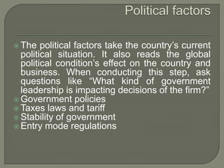  The political factors take the country’s current
political situation. It also reads the global
political condition’s effect on the country and
business. When conducting this step, ask
questions like “What kind of government
leadership is impacting decisions of the firm?”
 Government policies
 Taxes laws and tariff
 Stability of government
 Entry mode regulations
 