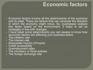  Economic factors involve all the determinants of the economy
and its state. These are factors that can conclude the direction
in which the economy might move. So, businesses analyze
this factor based on the environment. It helps to set up
strategies in line with changes.
 I have listed some determinants you can assess to know how
economic factors are affecting your business below:
 The inflation rate
 The interest rate
 Disposable income of buyers
 Credit accessibility
 Unemployment rates
 The monetary or fiscal policies
 The foreign exchange rate
 