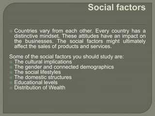 Countries vary from each other. Every country has a
distinctive mindset. These attitudes have an impact on
the businesses. The social factors might ultimately
affect the sales of products and services.
Some of the social factors you should study are:
 The cultural implications
 The gender and connected demographics
 The social lifestyles
 The domestic structures
 Educational levels
 Distribution of Wealth
 