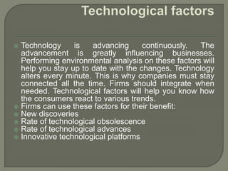  Technology is advancing continuously. The
advancement is greatly influencing businesses.
Performing environmental analysis on these factors will
help you stay up to date with the changes. Technology
alters every minute. This is why companies must stay
connected all the time. Firms should integrate when
needed. Technological factors will help you know how
the consumers react to various trends.
 Firms can use these factors for their benefit:
 New discoveries
 Rate of technological obsolescence
 Rate of technological advances
 Innovative technological platforms
 