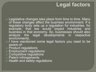  Legislative changes take place from time to time. Many
of these changes affect the business environment. If a
regulatory body sets up a regulation for industries, for
example, that law would impact industries and
business in that economy. So, businesses should also
analyze the legal developments in respective
environments.
 I have mentioned some legal factors you need to be
aware of:
 Product regulations
 Employment regulations
 Competitive regulations
 Patent infringements
 Health and safety regulations
 