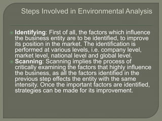  Identifying: First of all, the factors which influence
the business entity are to be identified, to improve
its position in the market. The identification is
performed at various levels, i.e. company level,
market level, national level and global level.
 Scanning: Scanning implies the process of
critically examining the factors that highly influence
the business, as all the factors identified in the
previous step effects the entity with the same
intensity. Once the important factors are identified,
strategies can be made for its improvement.
 