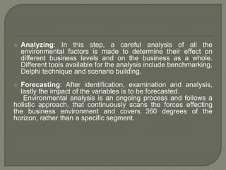  Analyzing: In this step, a careful analysis of all the
environmental factors is made to determine their effect on
different business levels and on the business as a whole.
Different tools available for the analysis include benchmarking,
Delphi technique and scenario building.
 Forecasting: After identification, examination and analysis,
lastly the impact of the variables is to be forecasted.
Environmental analysis is an ongoing process and follows a
holistic approach, that continuously scans the forces effecting
the business environment and covers 360 degrees of the
horizon, rather than a specific segment.
 