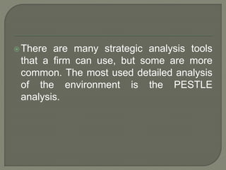 There are many strategic analysis tools
that a firm can use, but some are more
common. The most used detailed analysis
of the environment is the PESTLE
analysis.
 
