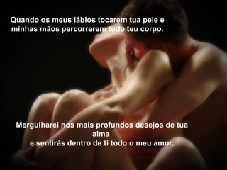 Quando os meus lábios tocarem tua pele e minhas mãos percorrerem todo teu corpo. Mergulharei nos mais profundos desejos de tua alma  e sentirás dentro de ti todo o meu amor. 
