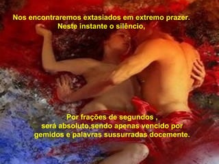 Nos encontraremos extasiados em extremo prazer. Neste instante o silêncio, Por frações de segundos , será absoluto,sendo apenas vencido por gemidos e palavras sussurradas docemente. 