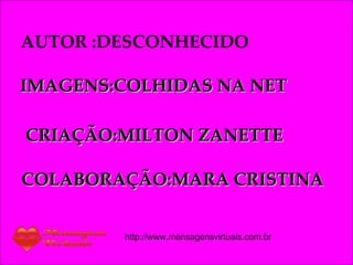 AUTOR :DESCONHECIDO IMAGENS:COLHIDAS NA NET CRIAÇÃO:MILTON ZANETTE COLABORAÇÃO:MARA CRISTINA http://www.mensagensvirtuais.com.br 