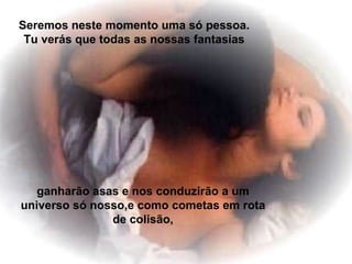 Seremos neste momento uma só pessoa. Tu verás que todas as nossas fantasias ganharão asas e nos conduzirão a um universo só nosso,e como cometas em rota de colisão, 