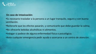 En caso de intoxicación:
•Es necesario trasladar a la persona a un lugar tranquilo, seguro y con buena
ventilación.
•Reiterarle que los efectos pasarán, y comunicarle que debe guardar la calma.
•No ofrecerle bebidas alcohólicas ni alimentos.
•Indagar si padece de alguna enfermedad física o psicológica.
•Ante cualquier emergencia pedir ayuda o acercarse a un centro de atención.




09/10/12
 