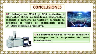 El hallazgo de MDMA y MDA sustentan el
diagnóstico clínico de hipertermia rabdomiolisis
asociado al consumo de “éxtasis”, poniendo en
evidencia el riesgo de intoxicación aguda
vinculado al consumo recreativo.
 Se destaca el valioso aporte del laboratorio
toxicológico en el diagnostico de estas
intoxicaciones.
 