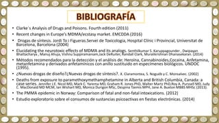 • Clarke´s Analysis of Drugs and Poisons. Fourth edition (2011)
• Recent changes in Europe’s MDMA/ecstasy market. EMCDDA (2016)
• Drogas de síntesis. Jordi To i Figueras.Servei de Toxicologia, Hospital Clínic i Provincial, Universitat de
Barcelona, Barcelona (2004)
• Elucidating the neurotoxic effects of MDMA and its analogs. Senthilkumar S. Karuppagounder , Dwipayan
Bhattacharya , Manuj Ahuja, Vishnu Suppiramaniam,Jack DeRuiter, Randall Clark, Muralikrishnan Dhanasekaran. (2014)
• Métodos recomendados para la detección y el análisis de: Heroína, Cannabinoides,Cocaina, Anfetamina,
metanfetamina y derivados anfetamínicos con anillo sustituido en especímenes biológicos. UNDOC
(1995).
• ¿Nuevas drogas de diseño?¿Nuevas drogas de síntesis?. X. Claramontea, S. Noguéb y C. Monsalvec. (2002)
• Deaths from exposure to paramethoxymethamphetamine in Alberta and British Columbia, Canada: a
case series. Jennifer J.E. Nicol MD, Mark C. Yarema MD, Graham R. Jones PhD, Walter Martz PhD,Roy A. Purssell MD, Judy
C. MacDonald MD MCM, Ian Wishart MD, Monica Durigon MSc, Despina Tzemis MPH, Jane A. Buxton MBBS MHSc (2013).
• The PMMA epidemic in Norway: Comparison of fatal and non-fatal intoxications. (2012)
• Estudio exploratorio sobre el consumos de sustancias psicoactivas en fiestas electrónicas. (2014)
 