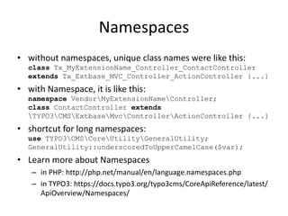 Namespaces
• without namespaces, unique class names were like this:
class Tx_MyExtensionName_Controller_ContactController
...