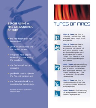 TYPES OF FIRES
Class A fires are fires in
ordinary combustibles such
as wood, paper, cloth, trash,
and plastics.
Class B fires are fires in
flammable liquids such
as gasoline, petroleum oil,
and paint. Also included
are flammable gases such
as propane and butane.
Class B fires do not include
fires involving cooking oils
and grease.
Class C fires are fires involving
energized electrical equipment
such as motors, transformers,
and appliances. Remove the
power and the Class C fire
becomes one of the other
classes of fire.
Class D fires are fires in
combustible metals such as
potassium, sodium, aluminum
and magnesium.
Class K fires are fires in cooking
oils and greases such as animal
fats and vegetable fats.
TRASH WOOD PAPER
LIQUIDS
ELECTRICAL EQUIP.
COMBUSTIBLE METALSD
COOKING OILS
BEFORE USING A
FIRE EXTINGUISHER,
BE SURE
• the fire department has
been called
• you have announced the
fire to alert others
• occupants have begun
evacuating or are leaving
the structure
• the fire is small and not
spreading
• you know how to operate
the fire extinguisher, and
• the fire won't block your
unobstructed escape route
Provided by the National Fire Protection
Association (NFPA).
 