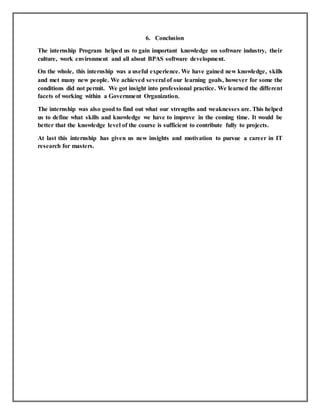 6. Conclusion
The internship Program helped us to gain important knowledge on software industry, their
culture, work environment and all about BPAS software development.
On the whole, this internship was a useful experience. We have gained new knowledge, skills
and met many new people. We achieved several of our learning goals, however for some the
conditions did not permit. We got insight into professional practice. We learned the different
facets of working within a Government Organization.
The internship was also good to find out what our strengths and weaknesses are. This helped
us to define what skills and knowledge we have to improve in the coming time. It would be
better that the knowledge level of the course is sufficient to contribute fully to projects.
At last this internship has given us new insights and motivation to pursue a career in IT
research for masters.
 