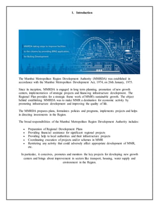 1. Introduction
The Mumbai Metropolitan Region Development Authority (MMRDA) was established in
accordance with the Mumbai Metropolitan Development Act, 1974, on 26th January, 1975.
Since its inception, MMRDA is engaged in long term planning, promotion of new growth
centers, implementation of strategic projects and financing infrastructure development. The
Regional Plan provides for a strategic frame work of MMR's sustainable growth. The object
behind establishing MMRDA was to make MMR a destination for economic activity by
promoting infrastructure development and improving the quality of life.
The MMRDA prepares plans, formulates policies and programs, implements projects and helps
in directing investments in the Region.
The broad responsibilities of the Mumbai Metropolitan Region Development Authority includes:
 Preparation of Regional Development Plans
 Providing financial assistance for significant regional projects
 Providing help to local authorities and their infrastructure projects
 Coordinating execution of projects and/or schemes in MMR
 Restricting any activity that could adversely affect appropriate development of MMR,
etc.
In particular, it conceives, promotes and monitors the key projects for developing new growth
centers and brings about improvement in sectors like transport, housing, water supply and
environment in the Region.
 