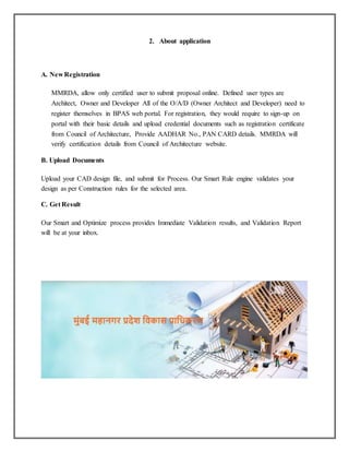 2. About application
A. New Registration
MMRDA, allow only certified user to submit proposal online. Defined user types are
Architect, Owner and Developer All of the O/A/D (Owner Architect and Developer) need to
register themselves in BPAS web portal. For registration, they would require to sign-up on
portal with their basic details and upload credential documents such as registration certificate
from Council of Architecture, Provide AADHAR No., PAN CARD details. MMRDA will
verify certification details from Council of Architecture website.
B. Upload Documents
Upload your CAD design file, and submit for Process. Our Smart Rule engine validates your
design as per Construction rules for the selected area.
C. Get Result
Our Smart and Optimize process provides Immediate Validation results, and Validation Report
will be at your inbox.
 