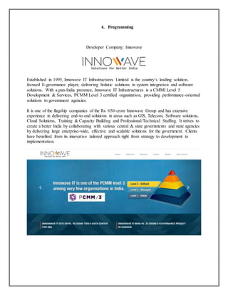 4. Programming
Developer Company: Innowave
Established in 1995, Innowave IT Infrastructures Limited is the country’s leading solution-
focused E-governance player, delivering holistic solutions in system integration and software
solutions. With a pan-India presence, Innowave IT Infrastructures is a CMMI Level 5
Development & Services, PCMM Level 3 certified organization, providing performance-oriented
solutions to government agencies.
It is one of the flagship companies of the Rs. 650-crore Innowave Group and has extensive
experience in delivering end-to-end solutions in areas such as GIS, Telecom, Software solutions,
Cloud Solutions, Training & Capacity Building and Professional/Technical Staffing. It strives to
create a better India by collaborating with various central & state governments and state agencies
by delivering large enterprise-wide, effective and scalable solutions for the government. Clients
have benefited from its innovative tailored approach right from strategy to development to
implementation.
 