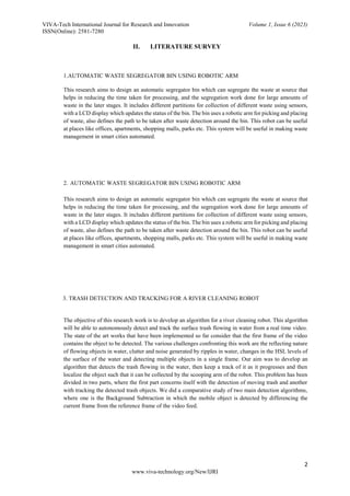 VIVA-Tech International Journal for Research and Innovation Volume 1, Issue 6 (2023)
ISSN(Online): 2581-7280
2
www.viva-technology.org/New/IJRI
II. LITERATURE SURVEY
1.AUTOMATIC WASTE SEGREGATOR BIN USING ROBOTIC ARM
This research aims to design an automatic segregator bin which can segregate the waste at source that
helps in reducing the time taken for processing, and the segregation work done for large amounts of
waste in the later stages. It includes different partitions for collection of different waste using sensors,
with a LCD display which updates the status of the bin. The bin uses a robotic arm for picking and placing
of waste, also defines the path to be taken after waste detection around the bin. This robot can be useful
at places like offices, apartments, shopping malls, parks etc. This system will be useful in making waste
management in smart cities automated.
2. AUTOMATIC WASTE SEGREGATOR BIN USING ROBOTIC ARM
This research aims to design an automatic segregator bin which can segregate the waste at source that
helps in reducing the time taken for processing, and the segregation work done for large amounts of
waste in the later stages. It includes different partitions for collection of different waste using sensors,
with a LCD display which updates the status of the bin. The bin uses a robotic arm for picking and placing
of waste, also defines the path to be taken after waste detection around the bin. This robot can be useful
at places like offices, apartments, shopping malls, parks etc. This system will be useful in making waste
management in smart cities automated.
3. TRASH DETECTION AND TRACKING FOR A RIVER CLEANING ROBOT
The objective of this research work is to develop an algorithm for a river cleaning robot. This algorithm
will be able to autonomously detect and track the surface trash flowing in water from a real time video.
The state of the art works that have been implemented so far consider that the first frame of the video
contains the object to be detected. The various challenges confronting this work are the reflecting nature
of flowing objects in water, clutter and noise generated by ripples in water, changes in the HSL levels of
the surface of the water and detecting multiple objects in a single frame. Our aim was to develop an
algorithm that detects the trash flowing in the water, then keep a track of it as it progresses and then
localize the object such that it can be collected by the scooping arm of the robot. This problem has been
divided in two parts, where the first part concerns itself with the detection of moving trash and another
with tracking the detected trash objects. We did a comparative study of two main detection algorithms,
where one is the Background Subtraction in which the mobile object is detected by differencing the
current frame from the reference frame of the video feed.
 