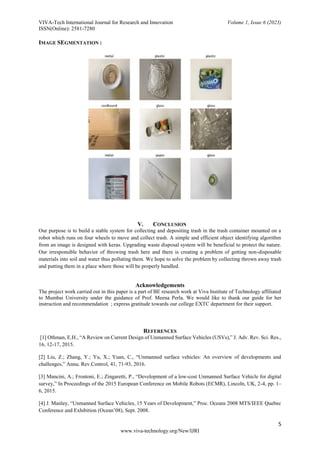 VIVA-Tech International Journal for Research and Innovation Volume 1, Issue 6 (2023)
ISSN(Online): 2581-7280
5
www.viva-technology.org/New/IJRI
IMAGE SEGMENTATION :
V. CONCLUSION
Our purpose is to build a stable system for collecting and depositing trash in the trash container mounted on a
robot which runs on four wheels to move and collect trash. A simple and efficient object identifying algorithm
from an image is designed with keras. Upgrading waste disposal system will be beneficial to protect the nature.
Our irresponsible behavior of throwing trash here and there is creating a problem of getting non-disposable
materials into soil and water thus polluting them. We hope to solve the problem by collecting thrown away trash
and putting them in a place where those will be properly handled.
Acknowledgements
The project work carried out in this paper is a part of BE research work at Viva Institute of Technology affiliated
to Mumbai University under the guidance of Prof. Meena Perla. We would like to thank our guide for her
instruction and recommendation ; express gratitude towards our college EXTC department for their support.
REFERENCES
[1] Othman, E.H., “A Review on Current Design of Unmanned Surface Vehicles (USVs),” J. Adv. Rev. Sci. Res.,
16, 12-17, 2015.
[2] Liu, Z.; Zhang, Y.; Yu, X.; Yuan, C., “Unmanned surface vehicles: An overview of developments and
challenges,” Annu. Rev.Control, 41, 71-93, 2016.
[3] Mancini, A.; Frontoni, E.; Zingaretti, P., “Development of a low-cost Unmanned Surface Vehicle for digital
survey,” In Proceedings of the 2015 European Conference on Mobile Robots (ECMR), Lincoln, UK, 2-4, pp. 1–
6, 2015.
[4] J. Manley, “Unmanned Surface Vehicles, 15 Years of Development,” Proc. Oceans 2008 MTS/IEEE Quebec
Conference and Exhibition (Ocean’08), Sept. 2008.
 