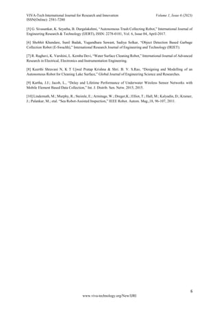 VIVA-Tech International Journal for Research and Innovation Volume 1, Issue 6 (2023)
ISSN(Online): 2581-7280
6
www.viva-technology.org/New/IJRI
[5] G. Sivasankar, K. Seyatha, B. Durgalakshmi, “Autonomous Trash Collecting Robot,” International Journal of
Engineering Research & Technology (IJERT), ISSN: 2278-0181, Vol. 6, Issue 04, April-2017.
[6] Shobhit Khandare, Sunil Badak, Yugandhara Sawant, Sadiya Solkar, “Object Detection Based Garbage
Collection Robot (E-Swachh),” International Research Journal of Engineering and Technology (IRJET).
[7] R. Raghavi, K. Varshini, L. Kemba Devi, “Water Surface Cleaning Robot,” International Journal of Advanced
Research in Electrical, Electronics and Instrumentation Engineering.
[8] Keerthi Shravani N, K T Ujwal Pratap Krishna & Shri. B. V. S.Rao, “Designing and Modelling of an
Autonomous Robot for Cleaning Lake Surface,” Global Journal of Engineering Science and Researches.
[9] Kartha, J.J.; Jacob, L., “Delay and Lifetime Performance of Underwater Wireless Sensor Networks with
Mobile Element Based Data Collection,” Int. J. Distrib. Sen. Netw. 2015, 2015.
[10] Lindemuth, M.; Murphy, R.; Steimle, E.; Armitage, W.; Dreger,K.; Elliot, T.; Hall, M.; Kalyadin, D.; Kramer,
J.; Palankar, M.; etal. “Sea Robot-Assisted Inspection,” IEEE Robot. Autom. Mag.,18, 96-107, 2011.
 
