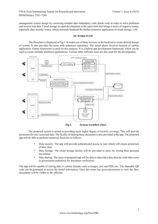 VIVA-Tech International Journal for Research and Innovation Volume 1, Issue 6 (2023)
ISSN(Online): 2581-7280
3
www.viva-technology.org/New/IJRI
management system design by correcting tornado data redundancy code delete code in order to solve problems
and recover lost data. Cloud storage in rapid development at the same time also brings a series of negative issues,
especially data security issues, which seriously hindered the further extensive application of cloud storage. [10]
III. WORK FLOW
The flowchart is displayed in Fig.1. It makes use of three services in the backend to create desired feature
of system. It also provides the users with enhanced experience. The initial phase involves creation of mobile
application. Flutter framework is used for this purpose. It is a hybrid app development framework which can be
used to create multiple platforms applications. Various other software tools are also used for the development.
Fig.1. System workflow-chart
The proposed system is aimed at providing users higher degree of security coverage. This will provide
protection for one’s personal data. The facility of sharing these document is also provided in the app. The proposed
app will be able to perform numerous functions as follows.
• Data security: The app will provide authenticated access to user which will ensure protection
of their data.
• Data Storage: The cloud storage facility will be provided to users for storing their personal
documents.
• Data sharing: The users of proposed app will be able to share their data directly with other users
or government authorities for document verification.
The app will be capable of storing data in various formats such as images, text and PDFs etc. The shareable QR
code can be generated to access the stored information. Once the owner has given permission to view the files,
documents will be visible to the officials.
 