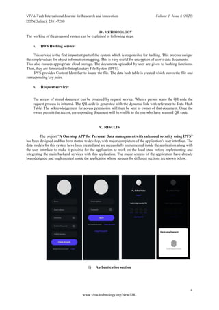VIVA-Tech International Journal for Research and Innovation Volume 1, Issue 6 (2023)
ISSN(Online): 2581-7280
4
www.viva-technology.org/New/IJRI
IV. METHODOLOGY
The working of the proposed system can be explained in following steps.
a. IPFS Hashing service:
This service is the first important part of the system which is responsible for hashing. This process assigns
the simple values for object information mapping. This is very useful for encryption of user’s data documents.
This also ensures appropriate cloud storage. The documents uploaded by user are given to hashing functions.
Then, they are forwarded to Interplanetary File System (IPFS).
IPFS provides Content Identifier to locate the file. The data hash table is created which stores the file and
corresponding key pairs.
b. Request service:
The access of stored document can be obtained by request service. When a person scans the QR code the
request process is initiated. The QR code is generated with the dynamic link with reference to Data Hash
Table. The acknowledgement for access permission will then be sent to owner of that document. Once the
owner permits the access, corresponding document will be visible to the one who have scanned QR code.
V. RESULTS
The project “A One stop APP for Personal Data management with enhanced security using IPFS”
has been designed and has been started to develop, with major completion of the application’s user interface. The
data models for this system have been created and are successfully implemented inside the application along with
the user interface to make it possible for the application to work on the local state before implementing and
integrating the main backend services with this application. The major screens of the application have already
been designed and implemented inside the application whose screens for different sections are shown below.
1) Authentication section
 