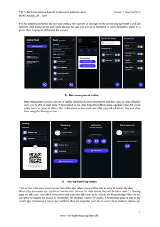 VIVA-Tech International Journal for Research and Innovation Volume 1, Issue 6 (2023)
ISSN(Online): 2581-7280
5
www.viva-technology.org/New/IJRI
For the authentication part, the user can create a new account or can sign-in into an existing account(1st and 2nd
screens). And whenever the user opens the app, the user will always be prompted to verify themselves either by a
pin or their fingerprint id(3rd and 4th screen).
2) Data management section
Data management section consists of mainly selecting different documents and data cards so after selection
users will be able to share them. When clicked on the share button from Home page, a popup comes 1st screen
where user can select to share either a document or data card, and after required selections, they can share
them using the Sharing section.
3) Sharing/Receiving section
This section is the most important section of this app, where users will be able to share or receive the data.
When after documents/data card selection the user clicks on the share button, they will be taken to the 1st Sharing
page via QR code. And when some other user scans this QR code, he is taken to the Request page where he has
an option to request for access to documents. On clicking request for access, a notification page is sent to the
owner app (containing a single key number), then the requester user has to select from multiple options key
 