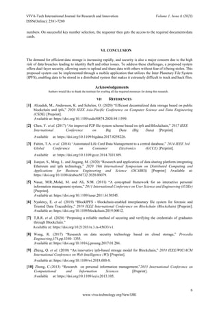 VIVA-Tech International Journal for Research and Innovation Volume 1, Issue 6 (2023)
ISSN(Online): 2581-7280
6
www.viva-technology.org/New/IJRI
numbers. On successful key number selection, the requester then gets the access to the required documents/data
cards.
VI. CONCLUSION
The demand for efficient data storage is increasing rapidly, and security is also a major concern due to the high
risk of data breaches leading to identity theft and other issues. To address these challenges, a proposed system
offers dual-layer security, allowing users to upload and share data with others without fear of it being stolen. This
proposed system can be implemented through a mobile application that utilizes the Inter Planetary File System
(IPFS), enabling data to be stored in a distributed system that makes it extremely difficult to track and hack files.
Acknowledgements
Authors would like to thank the institute for availing all the required resources for doing this research.
VII REFERENCES
[1] Alizadeh, M., Andersson, K. and Schelen, O. (2020) “Efficient decentralized data storage based on public
blockchain and ipfs,” 2020 IEEE Asia-Pacific Conference on Computer Science and Data Engineering
(CSDE) [Preprint].
Available at: https://doi.org/10.1109/csde50874.2020.9411599.
[2] Chen, Y. et al. (2017) “An improved P2P file system scheme based on ipfs and Blockchain,” 2017 IEEE
International Conference on Big Data (Big Data) [Preprint]
Available at: https://doi.org/10.1109/bigdata.2017.8258226.
[3] Fahim, T.A. et al. (2014) “Automated Life Card Data Management to a central database,” 2014 IEEE 3rd
Global Conference on Consumer Electronics (GCCE) [Preprint].
Available at: https://doi.org/10.1109/gcce.2014.7031309.
[4] Jianjun, S., Ming, L. and Jingang, M. (2020) “Research and application of data sharing platform integrating
Ethereum and ipfs technology,” 2020 19th International Symposium on Distributed Computing and
Applications for Business Engineering and Science (DCABES) [Preprint] Available at:
https://doi.org/10.1109/dcabes50732.2020.00079.
[5] Nasar, M.R.,Mohd, M. and Ali, N.M. (2011) “A conceptual framework for an interactive personal
information management system,” 2011 International Conference on User Science and Engineering (iUSEr)
[Preprint].
Available at: https://doi.org/10.1109/iuser.2011.6150545.
[6] Nyaletey, E. et al. (2019) “BlockIPFS - blockchain-enabled interplanetary file system for forensic and
Trusted Data Traceability,” 2019 IEEE International Conference on Blockchain (Blockchain) [Preprint].
Available at: https://doi.org/10.1109/blockchain.2019.00012.
[7] T,R.R. et al. (2020) “Proposing a reliable method of securing and verifying the credentials of graduates
through Blockchain.”
Available at: https://doi.org/10.21203/rs.3.rs-45633/v1.
[8] Wang, R. (2017) “Research on data security technology based on cloud storage,” Procedia
Engineering,174,pp.1340–1355.
Available at: https://doi.org/10.1016/j.proeng.2017.01.286.
[9] Zheng, Q. et al. (2018) “An innovative ipfs-based storage model for Blockchain,” 2018 IEEE/WIC/ACM
International Conference on Web Intelligence (WI) [Preprint].
Available at: https://doi.org/10.1109/wi.2018.000-8.
[10] Zhong, C.(2013) “Research on personal information management,”2013 International Conference on
Computational and Information Sciences [Preprint].
Available at: https://doi.org/10.1109/iccis.2013.105.
 
