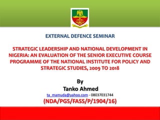 EXTERNAL DEFENCE SEMINAR
STRATEGIC LEADERSHIP AND NATIONAL DEVELOPMENT IN
NIGERIA: AN EVALUATION OF THE SENIOR EXECUTIVE COURSE
PROGRAMME OF THE NATIONAL INSTITUTE FOR POLICY AND
STRATEGIC STUDIES, 2009 TO 2018
By
Tanko Ahmed
ta_mamuda@yahoo.com - 08037031744
(NDA/PGS/FASS/P/1904/16)
1
m
 
