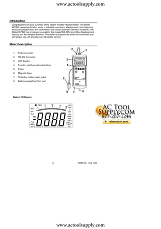 www.actoolsupply.com

Introduction
 Congratulations on your purchase of the Extech 407860 Vibration Meter. The Model
 407860 measures vibration levels in industrial machinery. Misalignment, poor balancing,
 structural compromises, and other factors can cause unwanted vibration increases. The
 Model 407860 has a frequency sensitivity that meets ISO-2954 and offers Displacement,
 Velocity and Acceleration features. This meter is shipped fully tested and calibrated and,
 with proper use, will provide years of reliable service.


Meter Description


  1.   Probe connector
  2.   RS-232 Connector
  3.   LCD Display
  4.   Function switches and pushbuttons
  5.   Probe
  6.   Magnetic base
  7.   Protective rubber meter jacket
  8.   Battery compartment (on rear)




  Meter LCD Display




                                             2                          407860-EU V2.2 5/09




                                                 www.actoolsupply.com
 