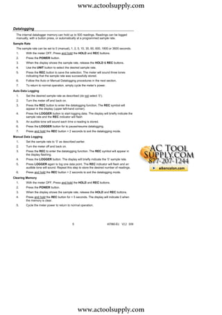 www.actoolsupply.com

Datalogging
  The internal datalogger memory can hold up to 500 readings. Readings can be logged
  manually, with a button press, or automatically at a programmed sample rate.
Sample Rate
  The sample rate can be set to 0 (manual), 1, 2, 5, 10, 30, 60, 600, 1800 or 3600 seconds.
  1.     With the meter OFF, Press and hold the HOLD and REC buttons.
  2.     Press the POWER button.
  3.     When the display shows the sample rate, release the HOLD & REC buttons.
  4.     Use the UNIT button to select the desired sample rate.
  5.     Press the REC button to save the selection. The meter will sound three tones
         indicating that the sample rate was successfully stored.
  6.     Follow the Auto or Manual Datalogging procedures in the next section.
  7.     To return to normal operation, simply cycle the meter’s power.
Auto Data Logging
  1.     Set the desired sample rate as described (do not select ‘0’).
  2.     Turn the meter off and back on.
  3.     Press the REC button to enter the datalogging function. The REC symbol will
         appear in the display (upper left-hand corner).
  4.     Press the LOGGER button to start logging data. The display will briefly indicate the
         sample rate and the REC indicator will flash
  5.     An audible tone will sound each time a reading is stored.
  6.     Press the LOGGER button for to pause/resume datalogging.
  7.     Press and hold the REC button > 2 seconds to exit the datalogging mode.
Manual Data Logging
  1.     Set the sample rate to ‘0’ as described earlier.
  2.     Turn the meter off and back on.
  3.     Press the REC to enter the datalogging function. The REC symbol will appear in
         the display flashing.
  4.     Press the LOGGER button. The display will briefly indicate the ‘0’ sample rate.
  5.     Press LOGGER again to log one data point. The REC indicator will flash and an
         audible tone will sound. Repeat this step to store the desired number of readings.
  6.     Press and hold the REC button > 2 seconds to exit the datalogging mode.
Clearing Memory
  1.     With the meter OFF, Press and hold the HOLD and REC buttons.
  2.     Press the POWER button.
  3.     When the display shows the sample rate, release the HOLD and REC buttons.
  4.     Press and hold the REC button for > 5 seconds. The display will indicate 0 when
         the memory is clear.
  5.     Cycle the meter power to return to normal operation.




                                              5                           407860-EU V2.2 5/09




                                                  www.actoolsupply.com
 