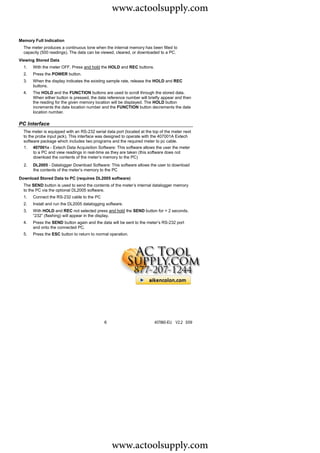 www.actoolsupply.com

Memory Full Indication
  The meter produces a continuous tone when the internal memory has been filled to
  capacity (500 readings). The data can be viewed, cleared, or downloaded to a PC.
Viewing Stored Data
  1.   With the meter OFF, Press and hold the HOLD and REC buttons.
  2.   Press the POWER button.
  3.   When the display indicates the existing sample rate, release the HOLD and REC
       buttons.
  4.   The HOLD and the FUNCTION buttons are used to scroll through the stored data.
       When either button is pressed, the data reference number will briefly appear and then
       the reading for the given memory location will be displayed. The HOLD button
       increments the data location number and the FUNCTION button decrements the data
       location number.

PC Interface
  The meter is equipped with an RS-232 serial data port (located at the top of the meter next
  to the probe input jack). This interface was designed to operate with the 407001A Extech
  software package which includes two programs and the required meter to pc cable.
  1. 407001A - Extech Data Acquisition Software: This software allows the user the meter
        to a PC and view readings in real-time as they are taken (this software does not
        download the contents of the meter’s memory to the PC)
  2.   DL2005 - Datalogger Download Software: This software allows the user to download
       the contents of the meter’s memory to the PC
Download Stored Data to PC (requires DL2005 software)
  The SEND button is used to send the contents of the meter’s internal datalogger memory
  to the PC via the optional DL2005 software.
  1.   Connect the RS-232 cable to the PC
  2.   Install and run the DL2005 datalogging software.
  3.   With HOLD and REC not selected press and hold the SEND button for > 2 seconds.
       “232” (flashing) will appear in the display.
  4.   Press the SEND button again and the data will be sent to the meter’s RS-232 port
       and onto the connected PC.
  5.   Press the ESC button to return to normal operation.




                                             6                           407860-EU V2.2 5/09




                                                  www.actoolsupply.com
 